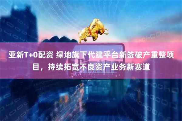 亚新T+0配资 绿地旗下代建平台新签破产重整项目，持续拓宽不良资产业务新赛道