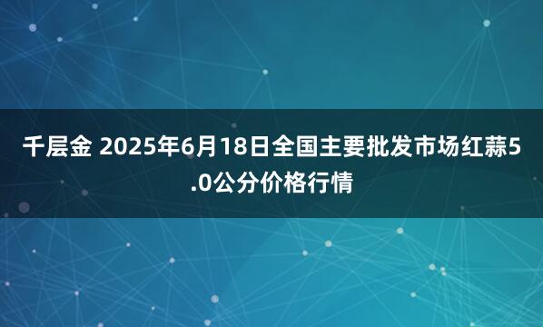 千层金 2025年6月18日全国主要批发市场红蒜5.0公分价格行情