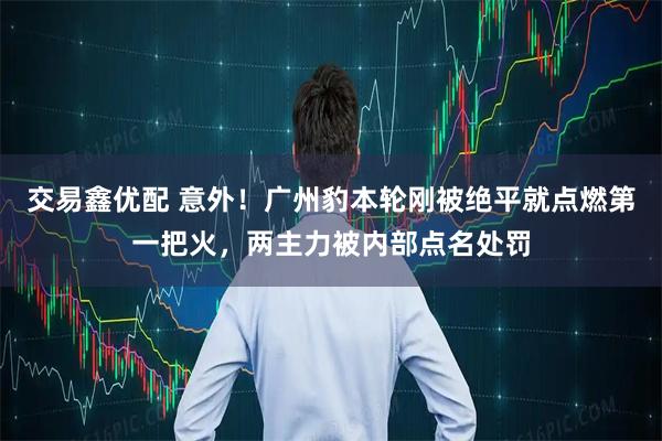 交易鑫优配 意外！广州豹本轮刚被绝平就点燃第一把火，两主力被内部点名处罚