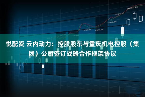 悦配资 云内动力：控股股东与重庆机电控股（集团）公司签订战略合作框架协议