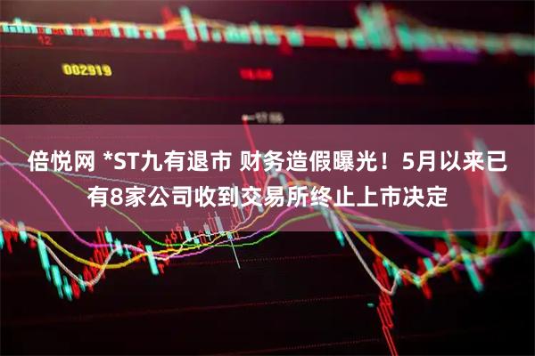倍悦网 *ST九有退市 财务造假曝光！5月以来已有8家公司收到交易所终止上市决定