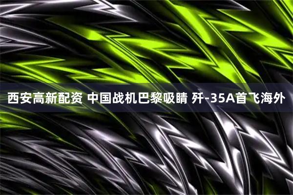 西安高新配资 中国战机巴黎吸睛 歼-35A首飞海外