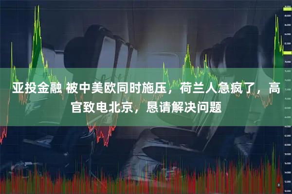 亚投金融 被中美欧同时施压，荷兰人急疯了，高官致电北京，恳请解决问题