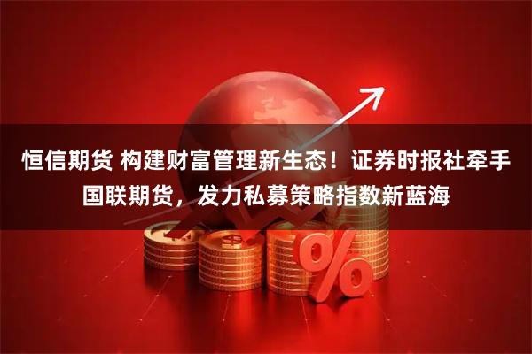 恒信期货 构建财富管理新生态！证券时报社牵手国联期货，发力私募策略指数新蓝海