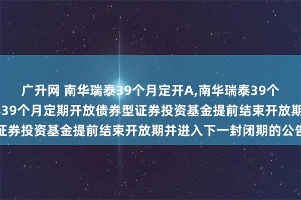 广升网 南华瑞泰39个月定开A,南华瑞泰39个月定开C: 关于南华瑞泰39个月定期开放债券型证券投资基金提前结束开放期并进入下一封闭期的公告