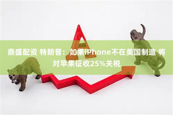 鼎盛配资 特朗普：如果iPhone不在美国制造 将对苹果征收25%关税