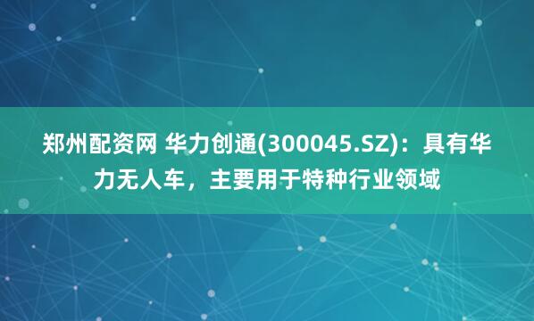 郑州配资网 华力创通(300045.SZ)：具有华力无人车，主要用于特种行业领域