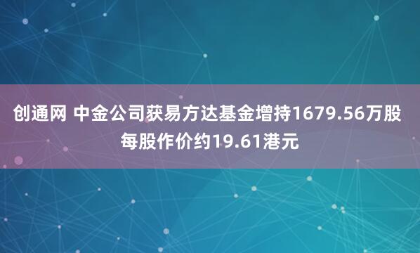 创通网 中金公司获易方达基金增持1679.56万股 每股作价约19.61港元