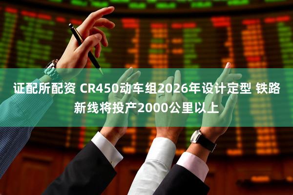 证配所配资 CR450动车组2026年设计定型 铁路新线将投产2000公里以上
