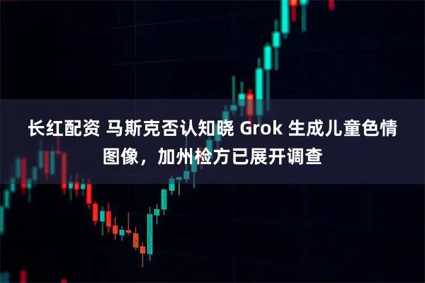 长红配资 马斯克否认知晓 Grok 生成儿童色情图像，加州检方已展开调查