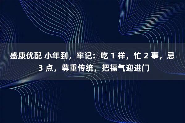 盛康优配 小年到，牢记：吃 1 样，忙 2 事，忌 3 点，尊重传统，把福气迎进门