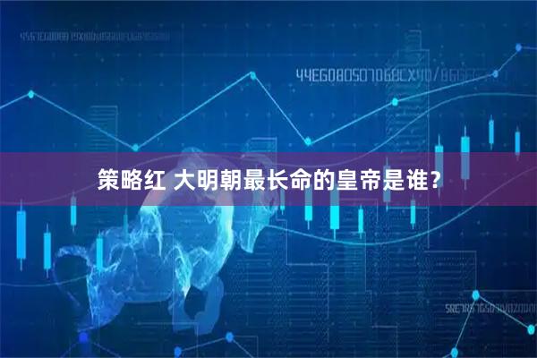 策略红 大明朝最长命的皇帝是谁？