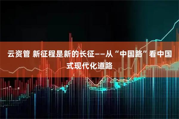 云资管 新征程是新的长征——从“中国路”看中国式现代化道路
