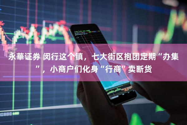 永華证券 闵行这个镇，七大街区抱团定期“办集”，小商户们化身“行商”卖断货