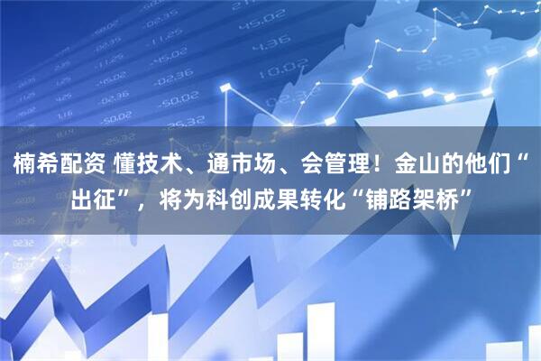 楠希配资 懂技术、通市场、会管理！金山的他们“出征”，将为科创成果转化“铺路架桥”