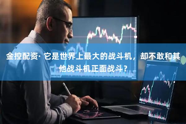 金控配资· 它是世界上最大的战斗机，却不敢和其他战斗机正面战斗？