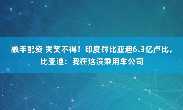 融丰配资 哭笑不得！印度罚比亚迪6.3亿卢比，比亚迪：我在这没乘用车公司
