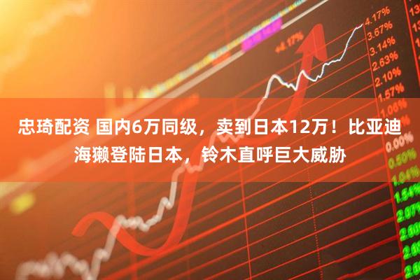 忠琦配资 国内6万同级，卖到日本12万！比亚迪海獭登陆日本，铃木直呼巨大威胁