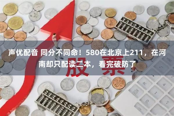 声优配音 同分不同命！580在北京上211，在河南却只配读二本，看完破防了