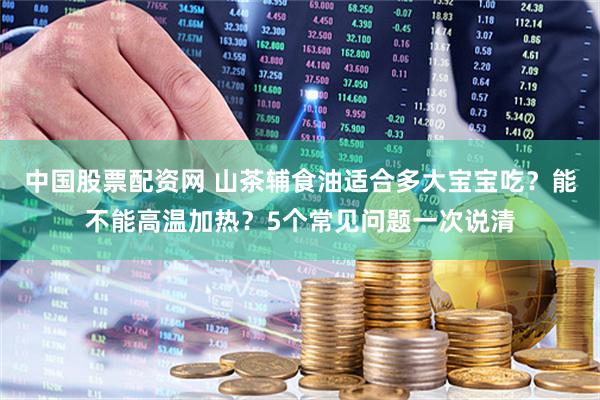 中国股票配资网 山茶辅食油适合多大宝宝吃？能不能高温加热？5个常见问题一次说清